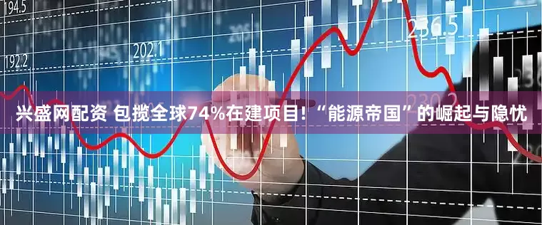 兴盛网配资 包揽全球74%在建项目! “能源帝国”的崛起与隐忧
