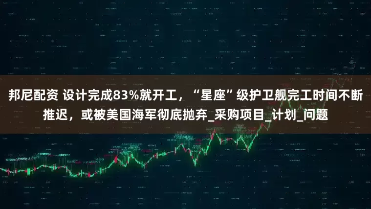 邦尼配资 设计完成83%就开工，“星座”级护卫舰完工时间不断推迟，或被美国海军彻底抛弃_采购项目_计划_问题