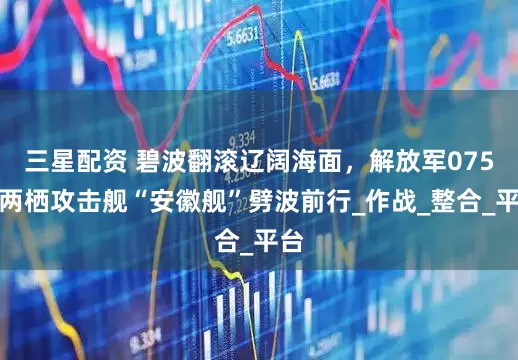 三星配资 碧波翻滚辽阔海面，解放军075型两栖攻击舰“安徽舰”劈波前行_作战_整合_平台