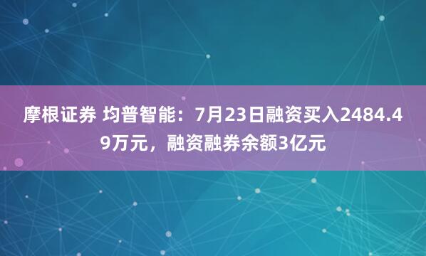 摩根证券 均普智能：7月23日融资买入2484.49万元，融资融券余额3亿元