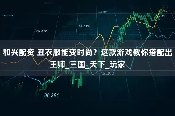 和兴配资 丑衣服能变时尚？这款游戏教你搭配出王师_三国_天下_玩家