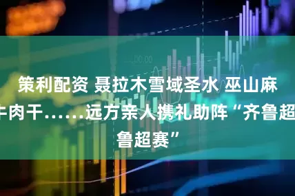 策利配资 聂拉木雪域圣水 巫山麻辣牛肉干……远方亲人携礼助阵“齐鲁超赛”