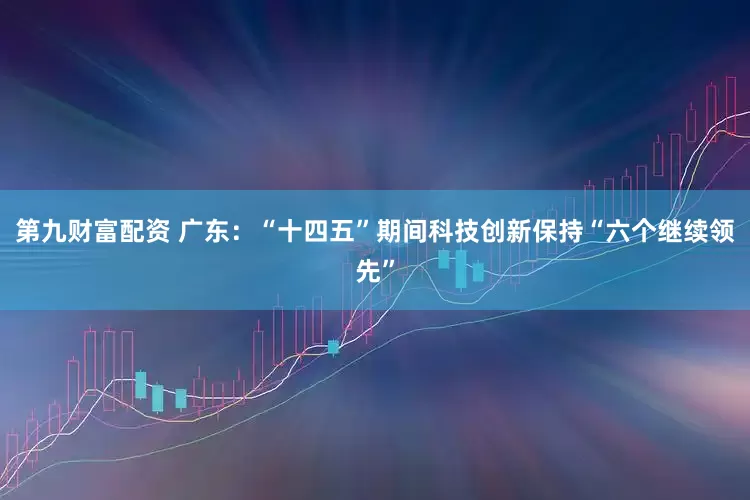 第九财富配资 广东：“十四五”期间科技创新保持“六个继续领先”