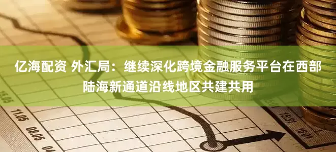 亿海配资 外汇局：继续深化跨境金融服务平台在西部陆海新通道沿线地区共建共用