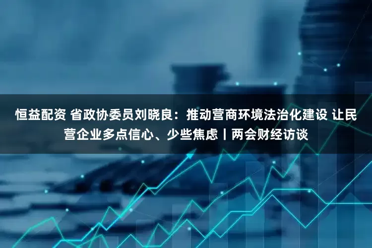 恒益配资 省政协委员刘晓良：推动营商环境法治化建设 让民营企业多点信心、少些焦虑丨两会财经访谈
