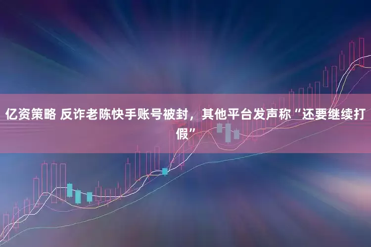 亿资策略 反诈老陈快手账号被封，其他平台发声称“还要继续打假”