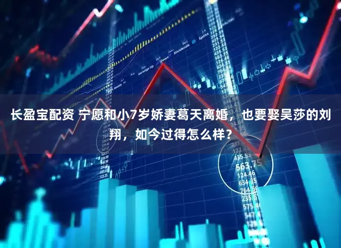 长盈宝配资 宁愿和小7岁娇妻葛天离婚，也要娶吴莎的刘翔，如今过得怎么样？