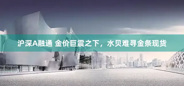 沪深A融通 金价巨震之下，水贝难寻金条现货